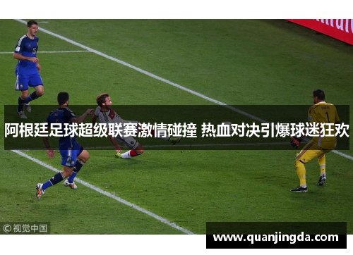 阿根廷足球超级联赛激情碰撞 热血对决引爆球迷狂欢