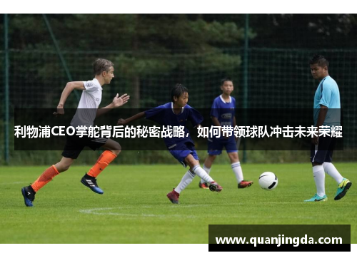 利物浦CEO掌舵背后的秘密战略,如何带领球队冲击未来荣耀 利物浦CEO掌舵背后的秘密战略,如何带领球队冲击未来荣耀