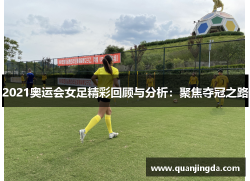 2021奥运会女足精彩回顾与分析:聚焦夺冠之路 2021奥运会女足精彩回顾与分析:聚焦夺冠之路